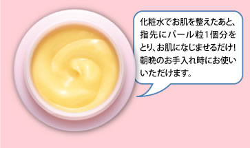 化粧水でお肌を整えたあと、指先にパール粒1個分をとり、お肌になじませるだけ！朝晩のお手入れ時にお使いいただけます。