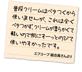 普段クリームはベタつくから使いませんが、これは全くベタつかず、クリームが柔らかくて軽いので肌にすーっとのびて使いやすかったです。	エフコープ組合員さんより