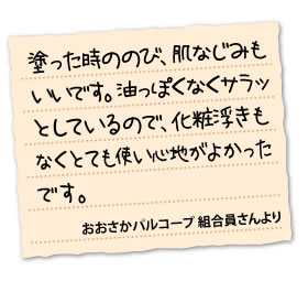 塗った時ののび、肌なじみもいいです。油っぽくなくサラッとしているので、化粧浮きもなくとても使い心地がよかったです。	おおさかパルコープ 合員さんより