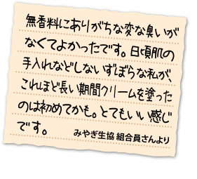 無香料にありがちな変な臭いがなくてよかったです。日頃肌の手入れなどしないずぼらな私が、これほど長い期間クリームを塗ったのは初めてかも。とてもいい感じです。	みやぎ生協 組合員さんより