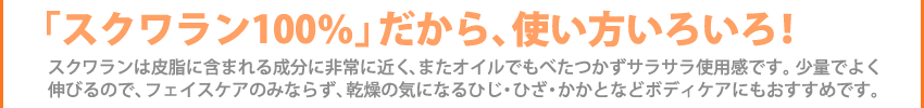 「スクワラン100％」だから、使い方いろいろ！スクワランは皮脂に含まれる成分に非常に近く、またオイルでもべたつかずサラサラ使用感です。少量でよく
伸びるので、フェイスケアのみならず、乾燥の気になるひじ・ひざ・かかとなどボディケアにもおすすめです。